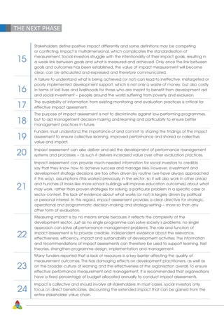 THE NEXT PHASE
Stakeholders define positive impact differently and some definitions may be competing
or conflicting. Impact is multidimensional, which complicates the standardisation of
measurement. Social investors struggle with the intentionality of their impact goals, resulting in
a weak link between goals and what is measured and achieved. Only once the link between
goals and outcomes has been established, the value of impact measurement will become
clear, can be articulated and expressed and therefore communicated.
A failure to understand what is being achieved (or not) can lead to ineffective, mistargeted or
poorly implemented development support, which is not only a waste of money, but also costly
in terms of lost lives and livelihoods for those who are meant to benefit from development aid
and social investment – people around the world suffering from poverty and exclusion.
The availability of information from existing monitoring and evaluation practices is critical for
effective impact assessment.
The purpose of impact assessment is not to discriminate against low-performing programmes,
but to aid management decision-making and learning and particularly to ensure better
management practices in future.
Funders must understand the importance of and commit to sharing the findings of the impact
assessment to ensure collective learning, improved performance and shared or collective
value and impact.
Impact assessment can also deliver and aid the development of performance management
systems and processes – as such it delivers increased value over other evaluation practices.
Impact assessment can provide much-needed information for social investors to credibly
say that they know how to achieve success and manage risks. However, investment and
development strategy decisions are too often driven by routine (we have always approached
it this way), assumptions (this worked previously in the sector, so it will also work in other areas)
and hunches (it looks like more school buildings will improve education outcomes) about what
may work, rather than proven strategies for solving a particular problem in a specific case or
sector context. This lack of evidence about what works (or not) is largely driven by political
or personal interest. In this regard, impact assessment provides a clear directive for strategic,
operational and programmatic decision-making and strategy-setting – more so than any
other form of evaluation.
Measuring impact is by no means simple because it reflects the complexity of the
development sector. Just as no single programme can solve society’s problems, no single
approach can solve all performance management problems. The role and function of
impact assessment is to provide credible, independent evidence about the relevance,
effectiveness, efficiency, impact and sustainability of development activities. The information
and recommendations of impact assessments can therefore be used to support learning, test
theories, strengthen programme design, implementation and management.
Many funders reported that a lack of resources is a key barrier affecting the quality of
measurement outcomes. This has damaging effects on development practitioners, as well as
on the broader culture of learning and the effectiveness of the organisation overall. To ensure
effective performance measurement and management, it is recommended that organisations
have a fixed percentage of budget allocated annually to conduct impact assessments.
Impact is collective and should involve all stakeholders. In most cases, social investors only
focus on direct beneficiaries, discounting the extended impact that can be gained from the
entire stakeholder value chain.
15
16
17
18
19
20
21
22
23
24
60
 