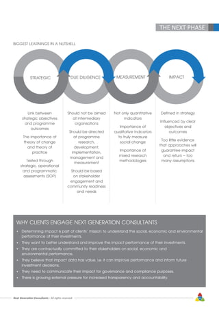 THE NEXT PHASE
BIGGEST LEARNINGS IN A NUTSHELL
Link between
strategic objectives
and programme
outcomes
The importance of
theory of change
and theory of
practice
Tested through
strategic, operational
and programmatic
assessments (SOP)
STRATEGIC DUE DILIGENCE
Should not be aimed
at intermediary
organisations
Should be directed
at programme
research,
development,
implementation,
management and
measurement
Should be based
on stakeholder
engagement and
community readiness
and needs
MEASUREMENT
Not only quantitative
indicators
Importance of
qualitative indicators
to truly measure
social change
Importance of
mixed research
methodologies
IMPACT
Defined in strategy
Influenced by clear
objectives and
outcomes
Too little evidence
that approaches will
guarantee impact
and return – too
many assumptions
WHY CLIENTS ENGAGE NEXT GENERATION CONSULTANTS
•	 Determining impact is part of clients’ mission to understand the social, economic and environmental 	
	 performance of their investments.
•	 They want to better understand and improve the impact performance of their investments.
•	 They are contractually committed to their stakeholders on social, economic and 				
	 environmental performance.
•	 They believe that impact data has value, i.e. it can improve performance and inform future 			
	 investment decisions.
•	 They need to communicate their impact for governance and compliance purposes.
•	 There is growing external pressure for increased transparency and accountability.
Next Generation Consultants - All rights reserved 61
 