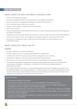 WHAT CLIENTS DO WITH THE IMPACT EVIDENCE DATA
•	 Enhance operational processes.
•	 Use impact assessment data for pre-screening or due diligence processes.
•	 Improve investment management (strategic) processes and decisions.
•	 Inform portfolio resource allocation decisions.
•	 Design or refine existing programmes and investments.
•	 Inform exit decisions.
•	 Improve organisational and operational efficiency through streamlined performance management 		
	 processes and systems.
•	 Understand community and beneficiary needs and wants through enhanced stakeholder relations.
•	 Inform new product, service and programme strategies, based on evidence of what works.
•	 Test theory of change and logic model framework assumptions through qualitative and 			
	 quantitative results.
WHAT CLIENTS SAY ABOUT THE III™
FUNDERS
•	 Provides validation of investment decisions.
•	 Provides opportunities for increased partnerships and collaboration.
•	 Contributes to better financial, project and risk management and reporting.
•	 Contributes to learning, capacity building and better results (impact).
•	 The outcome of the process informs the content of sustainability and integrated reports.
•	 The detailed stakeholder engagement process provides insights that were never documented 		
	 or previously considered in evaluations, contributes to and enhances existing company 			
	 stakeholder processes.
•	 The impact assessment process not only provides guidance for future strategies and programmes,
	 but identifies existing areas requiring attention, confirms whether the needs of beneficiaries are met,
	 monitors relationships, while the lessons learned provide detailed actions of issues that need to be
	 addressed and improved, and inform future best practice.
INTERMEDIARIES
•	 The process is sufficiently transparent.
•	 The process has added value to own work, especially ME and reporting practices.
•	 The processes have increased effectiveness and own performance, increased learning and 		
	 knowledge, built internal capacity and increased credibility.
•	 There has been independent assurance by someone who can verify claims, validating own beliefs.
•	 Learning the value of qualitative indicators to consider impact more broadly, now more convinced 	
	 of the value of the programme.
•	 It ensured increased funding for programmes, operations and internal capacity, and increased or
	 improved own sustainability.
THE NEXT PHASE
62
 