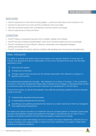 THE NEXT PHASE
BENEFICIARIES
•	 Had an opportunity to talk without being judged – could be honest about what worked or not.
•	 Learned to document own work and the contribution that was made.
•	 Feel that someone trusted them and listened, and their opinion was asked.
•	 Had an opportunity to share and learn.
COMPETITORS
•	 The III™ follows a transparent process that is credible, reliable and material.
•	 The III™ process considers all stakeholders’ input and is therefore balanced and comparable.
•	 The III™ contributes to more efficient, effective, sustainable and integrated strategies, 			
	 policies and programmes.
•	 The III™ contributes to industry capacity building, skills development and resource strengthening.
FINAL THOUGHTS
The ability to quantify and qualify impact must receive much greater attention in future from all 	
industry and development sector stakeholders. It is the core of developmental work, and the basic
assumption is that:
		 Resources are applied.
		 Activities are conducted.
		 Change, impact and outcomes are the ultimate expectation that will lead to change in a
		 specific social context.
The fundamental development principle – also referred to as a theory of change – is the cornerstone
of social or community development. Being able to identify what changes in a developmental context
is the primary reason for doing community investment and development in the first place.
The fact that funders, as well as intermediaries, have difficulty identifying qualitative impacts indicates
a lack of not only:
		 Understanding developmental principles.
		 Contextualising developmental outcomes.
		 Quantifying and qualifying developmental impacts as a result (outcome) of their own (designed 	
		 and implemented) interventions.
The reason why impact and return on investment are such complex aspects to measure is quite simply
because intermediaries, funders and programme managers or practitioners are at a loss of how to
develop and identify indicators and lack clear processes to measure such change.
The III™ provides a clear methodology (of how to conduct an impact assessment), indicators (how to
measure change) and a deep analysis of impact and return dimensions to be able to make better
funding and investment decisions.
1
2
3
1
2
3
Next Generation Consultants - All rights reserved 63
 