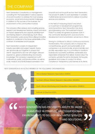 Next Generation Consultants is a management
consulting firm that specialises in various aspects
of social innovation to address the most pressing
economic, social and environmental challenges
in addition to the success of the business, the
environment or the communities involved.
The company offers advisory and consulting services,
research and development services, impact and return
on impact assessments and capacity development
and training. Based in Johannesburg, South Africa,
Next Generation works across Africa utilising innovative
solutions to contribute to the future sustainability of the
continent, its enterprises and its people.
Next Generation consists of independent
industry specialists and subject experts. Teams
are dynamically put together to ensure that
clients’ requirements are met with insight, relevant
experience, global understanding and industry
knowledge. The company’s experience is with
multinational, public and private entities, as well as
small, medium and family-based businesses in the
for-profit and not-for-profit sectors. Next Generation
has proved its ability to work seamlessly in complex,
multidimensional environments to deliver innovative
services and solutions.
In the field of measuring impact and return
on investment of development programmes
and interventions, Next Generation has done
groundbreaking work. The Investment Impact
Index™ is widely recognised as pioneer work in
the community development, socio-economic
development and humanitarian aid sectors in Africa.
Striving to contribute to Africa’s continuous economic
transformation, the company aims to improve the
competitiveness, growth and sustainability of all
companies in an economically, environmentally and
socially responsible way. It is committed to transform
business into successful, profitable, sustainable and
responsible enterprises that deliver shared value. The
company upholds the same standards, frameworks,
guidelines and codes of conduct for ethics,
compliance, transparency and fairness as its clients.
THE COMPANY
NEXT GENERATION IS AN ACTIVE MEMBER OF THE FOLLOWING ORGANISATIONS:
Africa Market Research Association (AMRA)
Southern African Market Research Association (SAMRA)
South African Monitoring and Evaluation Association (SAMEA)
Institute of Directors (IOD)
NEXT GENERATION HAS PROVED ITS ABILITY TO WORK
SEAMLESSLY IN COMPLEX, MULTIDIMENSIONAL
ENVIRONMENTS TO DELIVER INNOVATIVE SERVICES
AND SOLUTIONS.
“
“
Next Generation Consultants - All rights reserved 5
 