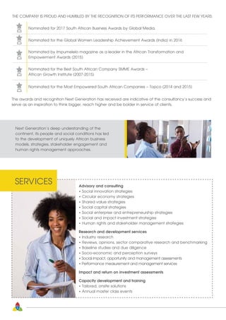 The awards and recognition Next Generation has received are indicative of the consultancy’s success and
serve as an inspiration to think bigger, reach higher and be bolder in service of clients.
Advisory and consulting
• Social innovation strategies
• Circular economy strategies
• Shared value strategies
• Social capital strategies
• Social enterprise and entrepreneurship strategies
• Social and impact investment strategies
• Human rights and stakeholder management strategies
Research and development services
• Industry research
• Reviews, opinions, sector comparative research and benchmarking
• Baseline studies and due diligence
• Socio-economic and perception surveys
• Social impact, opportunity and management assessments
• Performance measurement and management services
Impact and return on investment assessments
Capacity development and training
• Tailored, onsite solutions
• Annual master class events
SERVICES
THE COMPANY IS PROUD AND HUMBLED BY THE RECOGNITION OF ITS PERFORMANCE OVER THE LAST FEW YEARS:
Nominated for 2017 South African Business Awards by Global Media.
Nominated for the Global Women Leadership Achievement Awards (India) in 2016
Nominated by Impumelelo magazine as a leader in the African Transformation and
Empowerment Awards (2015)
Nominated for the Best South African Company SMME Awards –
African Growth Institute (2007-2015)
Nominated for the Most Empowered South African Companies – Topco (2014 and 2015)
Next Generation’s deep understanding of the
continent, its people and social conditions has led
to the development of uniquely African business
models, strategies, stakeholder engagement and
human rights management approaches.
6
 
