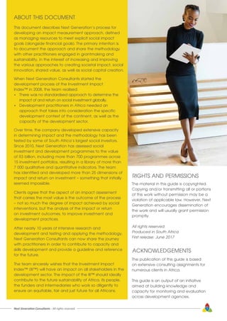 This document describes Next Generation’s process for
developing an impact measurement approach, defined
as managing resources to meet explicit social impact
goals (alongside financial goals). The primary intention is
to document the approach and share the methodology
with other practitioners engaged in grantmaking and
sustainability, in the interest of increasing and improving
the various approaches to creating societal impact, social
innovation, shared value, as well as social capital creation.
When Next Generation Consultants started the
development process of the Investment Impact
Index™ in 2008, the team realised:
•	 There was no standardised approach to determine the 		
	 impact of and return on social investment globally.
•	 Development practitioners in Africa needed an 			
	 approach that takes into consideration the specific 		
	 development context of the continent, as well as the 		
	 capacity of the development sector.
Over time, the company developed extensive capacity
in determining impact and the methodology has been
tested by some of South Africa’s largest social investors.
Since 2010, Next Generation has assessed social
investment and development programmes to the value
of R3 billion, including more than 700 programmes across
15 investment portfolios, resulting in a library of more than
7 000 qualitative and quantitative indicators. The team
has identified and developed more than 25 dimensions of
impact and return on investment – something that initially
seemed impossible.
Clients agree that the aspect of an impact assessment
that carries the most value is the outcome of the process
– not so much the degree of impact achieved by social
interventions, but the analysis of the impact or return
on investment outcomes, to improve investment and
development practices.
After nearly 10 years of intensive research and
development and testing and applying the methodology,
Next Generation Consultants can now share the journey
with practitioners in order to contribute to capacity and
skills development and provide a guideline and reference
for the future.
The team sincerely wishes that the Investment Impact
Index™ (III™) will have an impact on all stakeholders in the
development sector. The impact of the III™ should ideally
contribute to the future sustainability of Africa, its people,
the funders and intermediaries who work so diligently to
ensure an equitable, fair and just future for all Africans.
ABOUT THIS DOCUMENT
Next Generation Consultants - All rights reserved 7
RIGHTS AND PERMISSIONS
The material in this guide is copyrighted.
Copying and/or transmitting all or portions
of this work without permission may be a
violation of applicable law. However, Next
Generation encourages dissemination of
the work and will usually grant permission
promptly.
All rights reserved
Produced in South Africa
First release: June 2017
The publication of this guide is based
on extensive consulting assignments for
numerous clients in Africa.
This guide is an output of an initiative
aimed at building knowledge and
capacity for monitoring and evaluation
across development agencies.
ACKNOWLEDGEMENTS
 