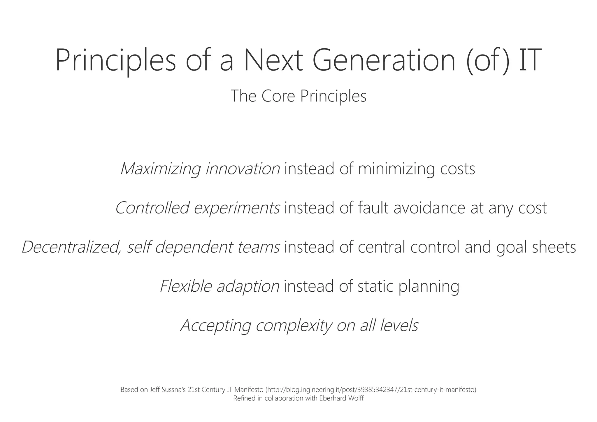 Principles of a Next Generation (of) IT

The Core Principles
Maximizing innovation instead of minimizing costs
Controlled experiments instead of fault avoidance at any cost
Decentralized, self dependent teams instead of central control and goal sheets
Flexible adaption instead of static planning
Accepting complexity on all levels
Based on Jeff Sussna's 21st Century IT Manifesto (http://blog.ingineering.it/post/39385342347/21st-century-it-manifesto)
Refined in collaboration with Eberhard Wolff
 