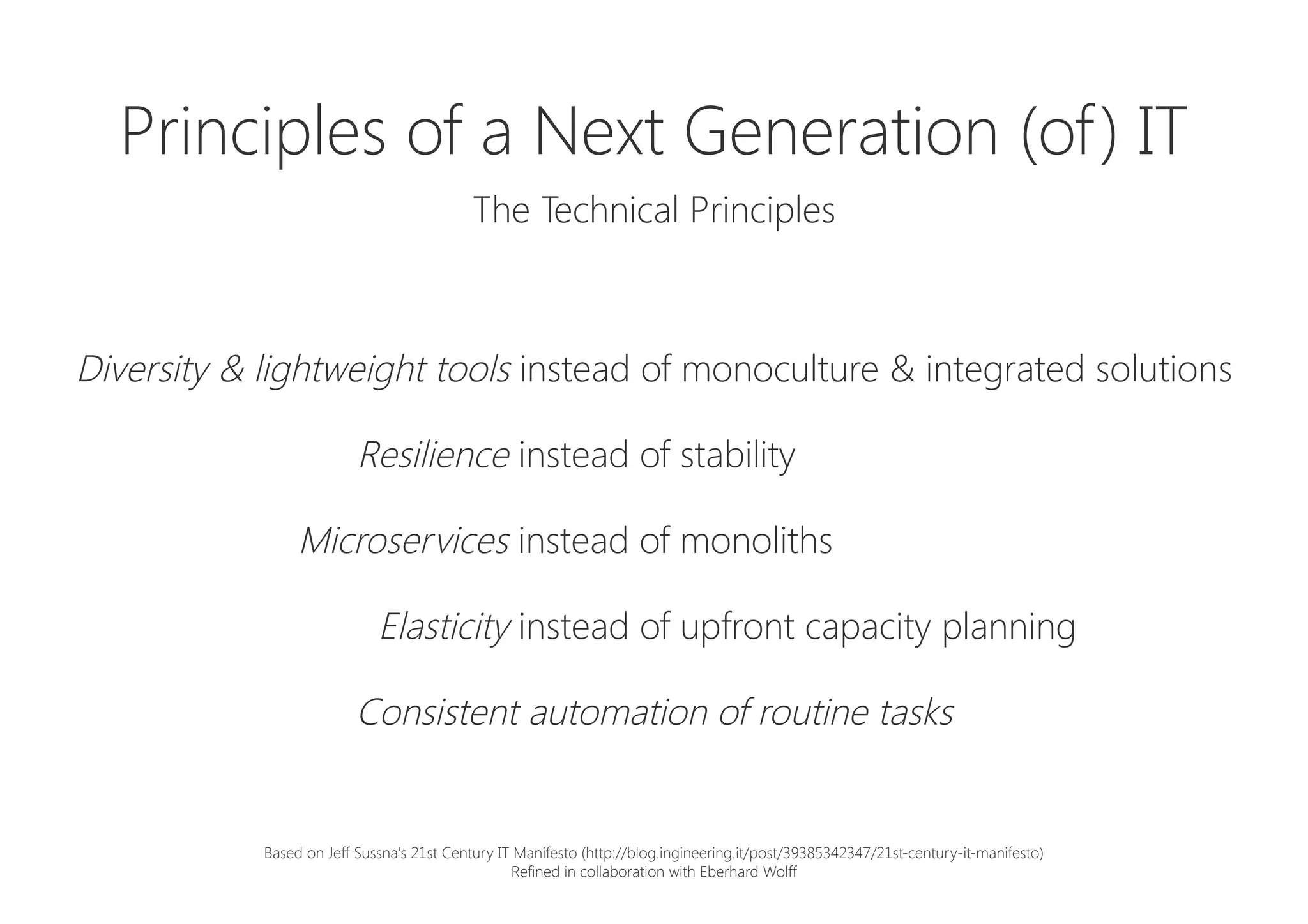Principles of a Next Generation (of) IT

The Technical Principles
Diversity & lightweight tools instead of monoculture & integrated solutions
Resilience instead of stability
Microservices instead of monoliths
Elasticity instead of upfront capacity planning
Consistent automation of routine tasks
Based on Jeff Sussna's 21st Century IT Manifesto (http://blog.ingineering.it/post/39385342347/21st-century-it-manifesto)
Refined in collaboration with Eberhard Wolff
 