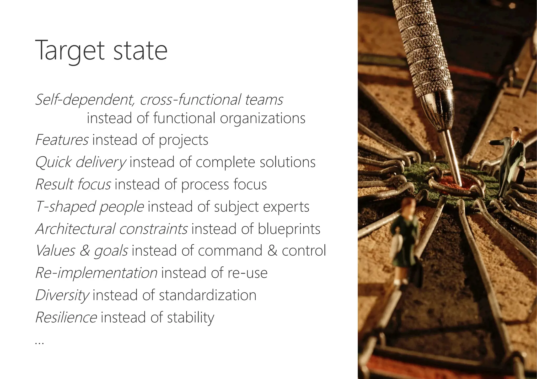 Target state

Self-dependent, cross-functional teams 


instead of functional organizations
Features instead of projects
Quick delivery instead of complete solutions
Result focus instead of process focus
T-shaped people instead of subject experts
Architectural constraints instead of blueprints
Values & goals instead of command & control
Re-implementation instead of re-use
Diversity instead of standardization
Resilience instead of stability
…
 
