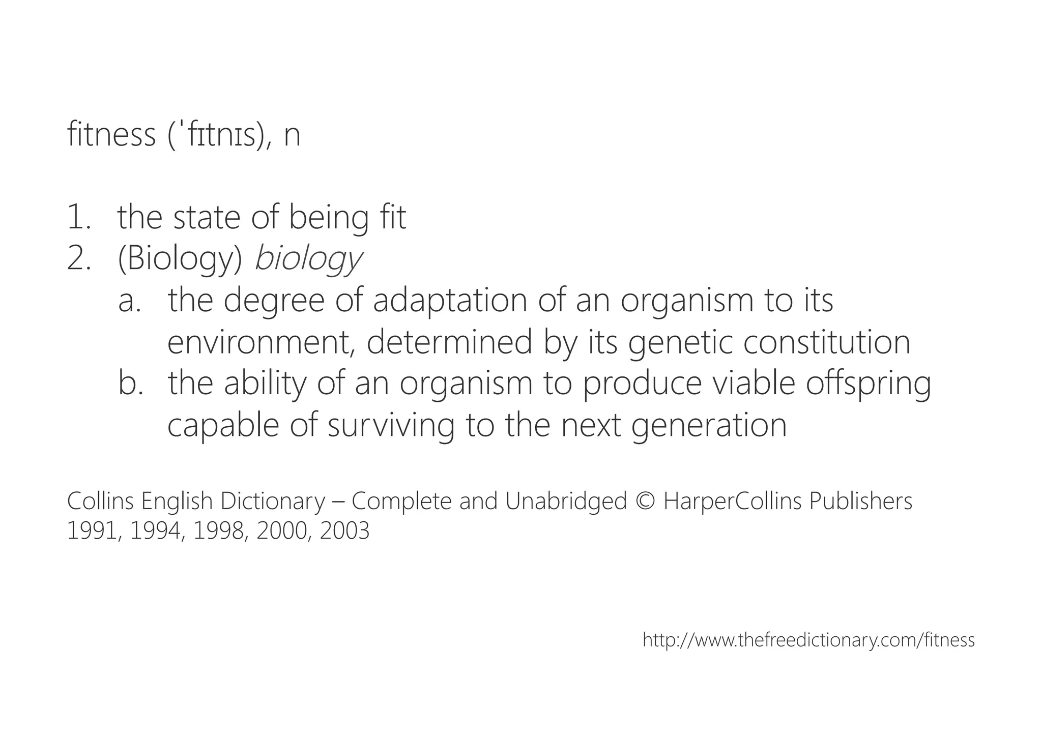 fitness (ˈfɪtnɪs), n

1.  the state of being fit
2.  (Biology) biology
a.  the degree of adaptation of an organism to its
environment, determined by its genetic constitution
b.  the ability of an organism to produce viable offspring
capable of surviving to the next generation

Collins English Dictionary – Complete and Unabridged © HarperCollins Publishers
1991, 1994, 1998, 2000, 2003


http://www.thefreedictionary.com/fitness
 