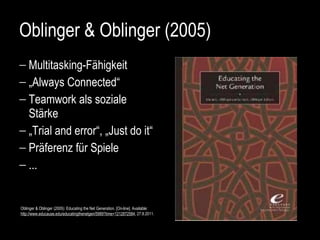 Oblinger & Oblinger (2005) Multitasking-Fähigkeit „ Always Connected“  Teamwork als soziale Stärke „ Trial and error“, „Just do it“ Präferenz für Spiele ... Oblinger & Oblinger (2005): Educating the Net Generation.  [On-line]. Available: http://www.educause.edu/educatingthenetgen/5989?time=1212872584 , 27.8.2011.   