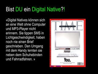 Bist  DU  ein  Digital Native ? ! «Digital Natives können sich an eine Welt ohne Computer und MP3-Player nicht erinnern. Sie tippen SMS in Lichtgeschwindigkeit, haben noch nie einen Brief geschrieben. Den Umgang mit dem Handy lernten sie neben dem Schuhebinden und Fahrradfahren. » Foto  von  ViteVu  by  CC 