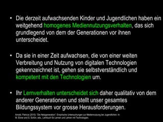 Die derzeit aufwachsenden Kinder und Jugendlichen haben ein weitgehend  homogenes Mediennutzungsverhalten , das sich grundlegend von dem der Generationen vor ihnen unterscheidet. Da sie in einer Zeit aufwachsen, die von einer weiten Verbreitung und Nutzung von digitalen Technologien gekennzeichnet ist, gehen sie selbstverständlich und  kompetent mit den Technologien  um. Ihr  Lernverhalten unterscheidet sich  daher qualitativ von dem anderer Generationen und stellt unser gesamtes Bildungssystem vor grosse Herausforderungen. Arnold, Patricia (2010): “Die Netzgeneration”. Empirische Untersuchungen zur Mediennutzung bei Jugendlichen. In:  M. Ebner and S. Schön, eds., Lehrbuch für Lernen und Lehren mit Technologien. 