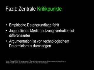 Fazit: Zentrale  Kritikpunkte Empirische Datengrundlage fehlt Jugendliches Mediennutzungsverhalten ist differenzierter Argumentation ist von technologischem Determinismus durchzogen Arnold, Patricia (2010): “Die Netzgeneration”. Empirische Untersuchungen zur Mediennutzung bei Jugendlichen. In:  M. Ebner and S. Schön, eds., Lehrbuch für Lernen und Lehren mit Technologien. 
