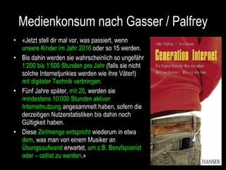 Medienkonsum nach Gasser / Palfrey «Jetzt stell dir mal vor, was passiert, wenn  unsere Kinder im Jahr 2016  oder so 15 werden. Bis dahin werden sie wahrscheinlich so ungefähr  1‘200 bis 1‘500 Stunden pro Jahr  (falls sie nicht solche Internetjunkies werden wie ihre Väter!)  mit digitaler Technik verbringen.  Fünf Jahre später,  mit 20 , werden sie  mindestens 10‘000 Stunden aktiver Internetnutzung  angesammelt haben, sofern die derzeitigen Nutzerstatistiken bis dahin noch Gültigkeit haben. Diese  Zeitmenge entspricht  wiederum in etwa  dem , was man von einem Musiker an  Übungsaufwand  erwartet,  um z.B. Berufspianist oder – cellist zu werden .»  