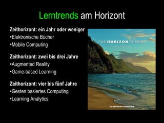Lerntrends  am Horizont Zeithorizont: ein Jahr oder weniger Elektronische Bücher Mobile Computing Zeithorizont: zwei bis drei Jahre Augmented Reality Game-based Learning Zeithorizont : vier bis fünf Jahre Gesten basiertes Computing Learning Analytics 