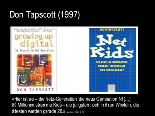 Don Tapscott (1997) «Hier ist sie – die Netz-Generation, die neue Generation N! […]  80 Millionen stramme Kids – die jüngsten noch in ihren Windeln, die ältesten werden gerade 20.»  Net Kids (1998), S. 15. 
