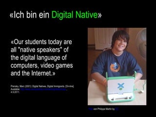 «Ich bin ein  Digital Native » «Our students today are all "native speakers" of the digital language of computers, video games and the Internet.» Prensky, Marc (2001): Digital Natives, Digital Immigrants. [On-line]. Available:  http://www.marcprensky.com/writing/default.asp  , 4.9.2011.  Foto  von Philippe Martin by  CC 