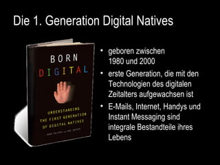 Die 1. Generation Digital Natives geboren zwischen 1980 und 2000 erste Generation, die mit den Technologien des digitalen Zeitalters aufgewachsen ist E-Mails, Internet, Handys und Instant Messaging sind integrale Bestandteile ihres Lebens 