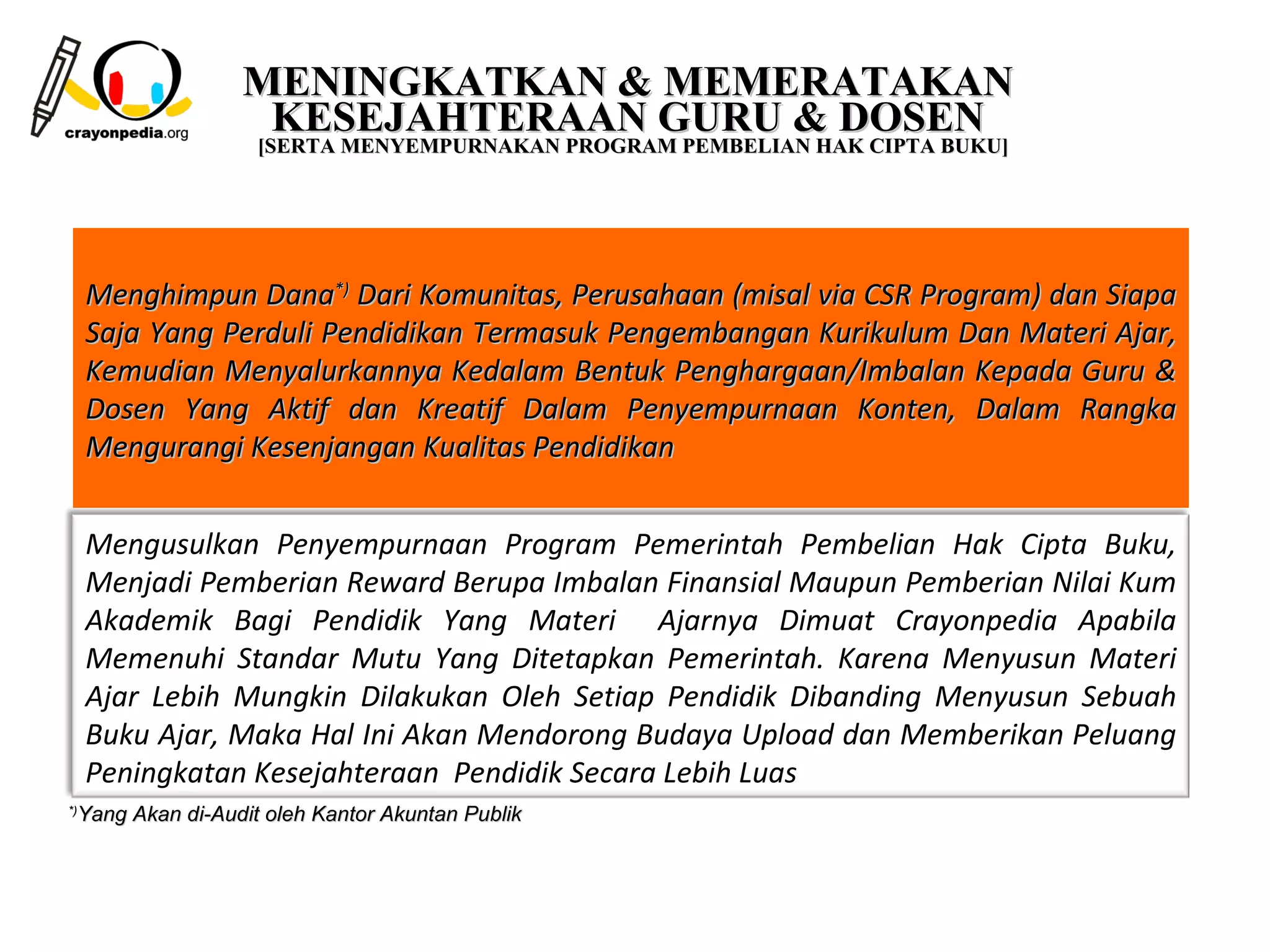 MENINGKATKAN & MEMERATAKAN
                   KESEJAHTERAAN GURU & DOSEN
                 [SERTA MENYEMPURNAKAN PROGRAM PEMBELIAN HAK CIPTA BUKU]




     Menghimpun Dana*) Dari Komunitas, Perusahaan (misal via CSR Program) dan Siapa
     Saja Yang Perduli Pendidikan Termasuk Pengembangan Kurikulum Dan Materi Ajar,
     Kemudian Menyalurkannya Kedalam Bentuk Penghargaan/Imbalan Kepada Guru &
     Dosen Yang Aktif dan Kreatif Dalam Penyempurnaan Konten, Dalam Rangka
     Mengurangi Kesenjangan Kualitas Pendidikan


     Mengusulkan Penyempurnaan Program Pemerintah Pembelian Hak Cipta Buku,
     Menjadi Pemberian Reward Berupa Imbalan Finansial Maupun Pemberian Nilai Kum
     Akademik Bagi Pendidik Yang Materi Ajarnya Dimuat Crayonpedia Apabila
     Memenuhi Standar Mutu Yang Ditetapkan Pemerintah. Karena Menyusun Materi
     Ajar Lebih Mungkin Dilakukan Oleh Setiap Pendidik Dibanding Menyusun Sebuah
     Buku Ajar, Maka Hal Ini Akan Mendorong Budaya Upload dan Memberikan Peluang
     Peningkatan Kesejahteraan Pendidik Secara Lebih Luas
 Yang Akan di-Audit oleh Kantor Akuntan Publik
*)




                                                                 11
 