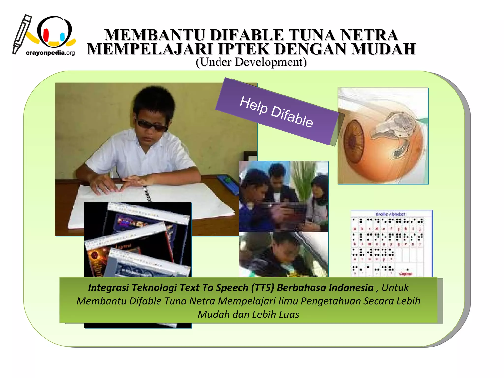 MEMBANTU DIFABLE TUNA NETRA
  MEMPELAJARI IPTEK DENGAN MUDAH
                       (Under Development)


                                He lp
                                        Difa
                                               ble




 Integrasi Teknologi Text To Speech (TTS) Berbahasa Indonesia , Untuk
Membantu Difable Tuna Netra Mempelajari Ilmu Pengetahuan Secara Lebih
                        Mudah dan Lebih Luas



                                                          16
 