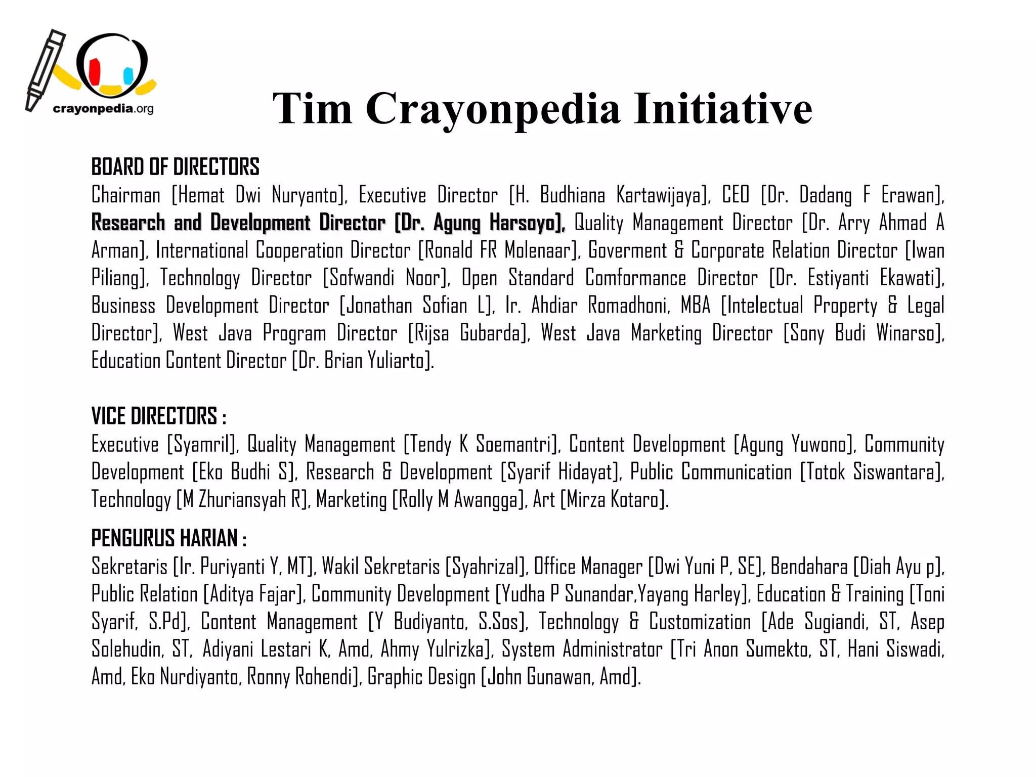 Tim Crayonpedia Initiative
BOARD OF DIRECTORS
Chairman [Hemat Dwi Nuryanto], Executive Director [H. Budhiana Kartawijaya], CEO [Dr. Dadang F Erawan],
Research and Development Director [Dr. Agung Harsoyo], Quality Management Director [Dr. Arry Ahmad A
Arman], International Cooperation Director [Ronald FR Molenaar], Goverment & Corporate Relation Director [Iwan
Piliang], Technology Director [Sofwandi Noor], Open Standard Comformance Director [Dr. Estiyanti Ekawati],
Business Development Director [Jonathan Sofian L], Ir. Ahdiar Romadhoni, MBA [Intelectual Property & Legal
Director], West Java Program Director [Rijsa Gubarda], West Java Marketing Director [Sony Budi Winarso],
Education Content Director [Dr. Brian Yuliarto].

VICE DIRECTORS :
Executive [Syamril], Quality Management [Tendy K Soemantri], Content Development [Agung Yuwono], Community
Development [Eko Budhi S], Research & Development [Syarif Hidayat], Public Communication [Totok Siswantara],
Technology [M Zhuriansyah R], Marketing [Rolly M Awangga], Art [Mirza Kotaro].
PENGURUS HARIAN :
Sekretaris [Ir. Puriyanti Y, MT], Wakil Sekretaris [Syahrizal], Office Manager [Dwi Yuni P, SE], Bendahara [Diah Ayu p],
Public Relation [Aditya Fajar], Community Development [Yudha P Sunandar,Yayang Harley], Education & Training [Toni
Syarif, S.Pd], Content Management [Y Budiyanto, S.Sos], Technology & Customization [Ade Sugiandi, ST, Asep
Solehudin, ST,  Adiyani Lestari K, Amd, Ahmy Yulrizka], System Administrator [Tri Anon Sumekto, ST, Hani Siswadi,
Amd, Eko Nurdiyanto, Ronny Rohendi], Graphic Design [John Gunawan, Amd].

                                                                                            18
 