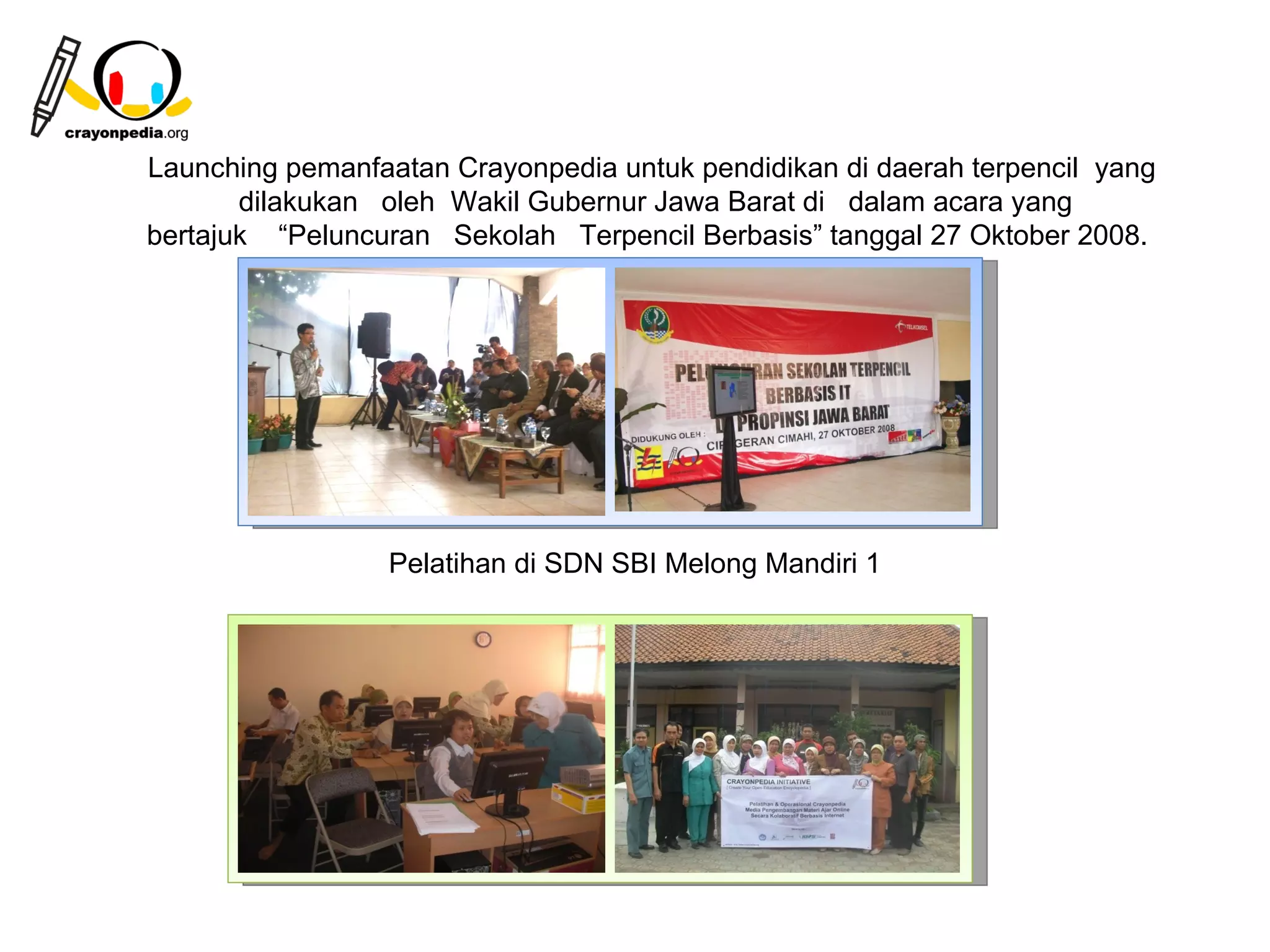 Launching pemanfaatan Crayonpedia untuk pendidikan di daerah terpencil yang
       dilakukan oleh Wakil Gubernur Jawa Barat di dalam acara yang
bertajuk “Peluncuran Sekolah Terpencil Berbasis” tanggal 27 Oktober 2008.




                 Pelatihan di SDN SBI Melong Mandiri 1




                                                         23
 