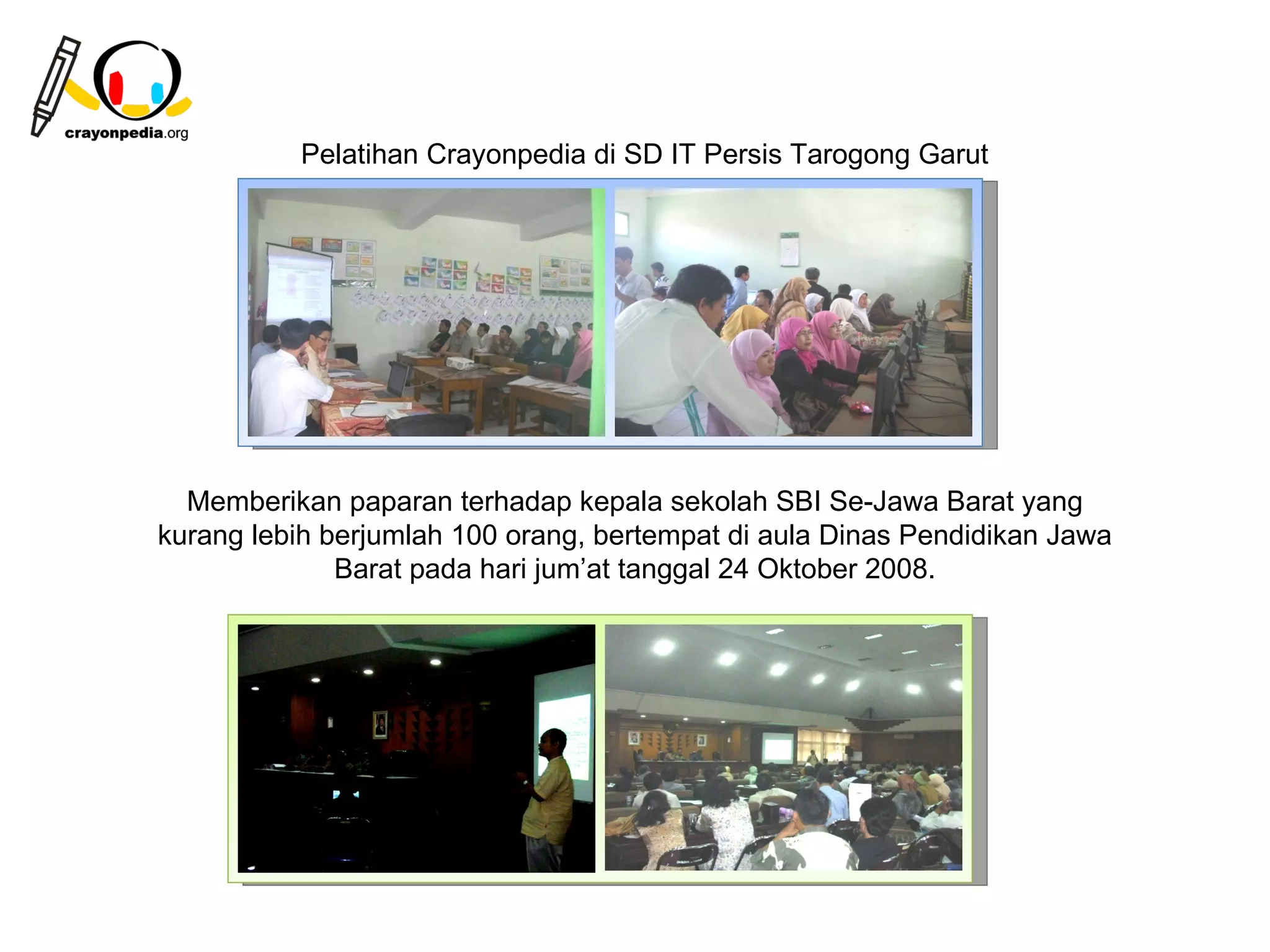 Pelatihan Crayonpedia di SD IT Persis Tarogong Garut




  Memberikan paparan terhadap kepala sekolah SBI Se-Jawa Barat yang
kurang lebih berjumlah 100 orang, bertempat di aula Dinas Pendidikan Jawa
              Barat pada hari jum’at tanggal 24 Oktober 2008.




                                                          24
 