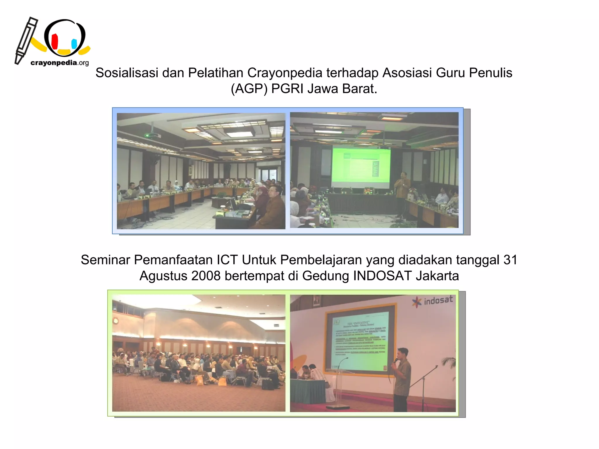 Sosialisasi dan Pelatihan Crayonpedia terhadap Asosiasi Guru Penulis
                         (AGP) PGRI Jawa Barat.




Seminar Pemanfaatan ICT Untuk Pembelajaran yang diadakan tanggal 31
         Agustus 2008 bertempat di Gedung INDOSAT Jakarta




                                                         25
 