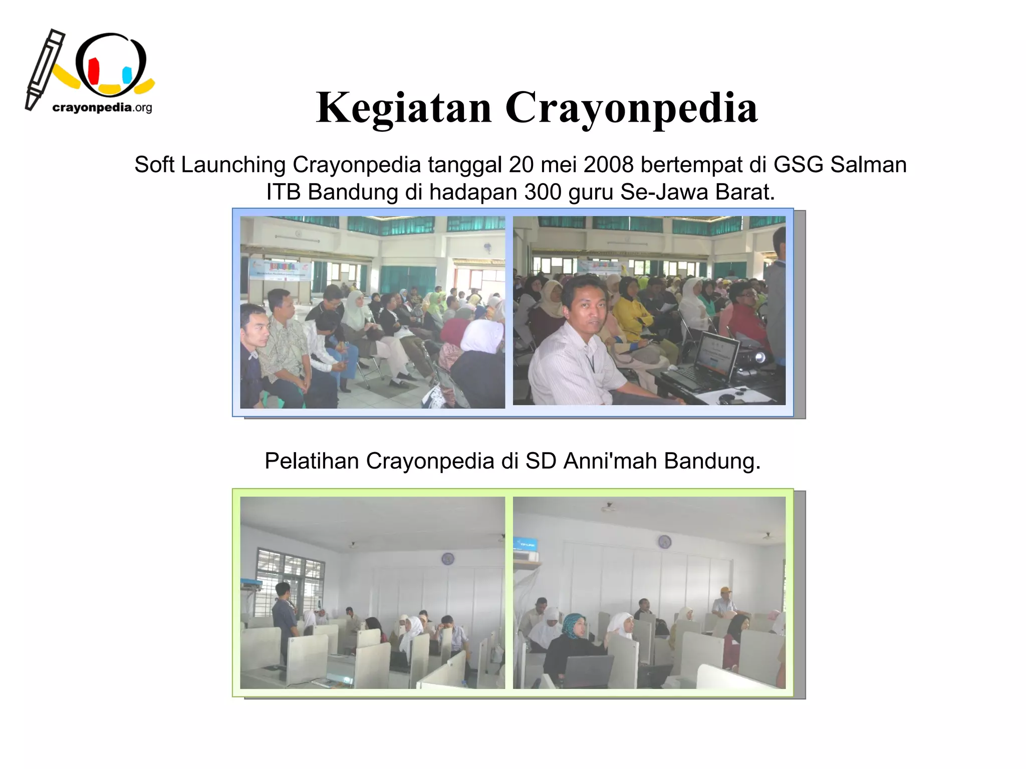 Kegiatan Crayonpedia
Soft Launching Crayonpedia tanggal 20 mei 2008 bertempat di GSG Salman
            ITB Bandung di hadapan 300 guru Se-Jawa Barat.




           Pelatihan Crayonpedia di SD Anni'mah Bandung.




                                                       26
 