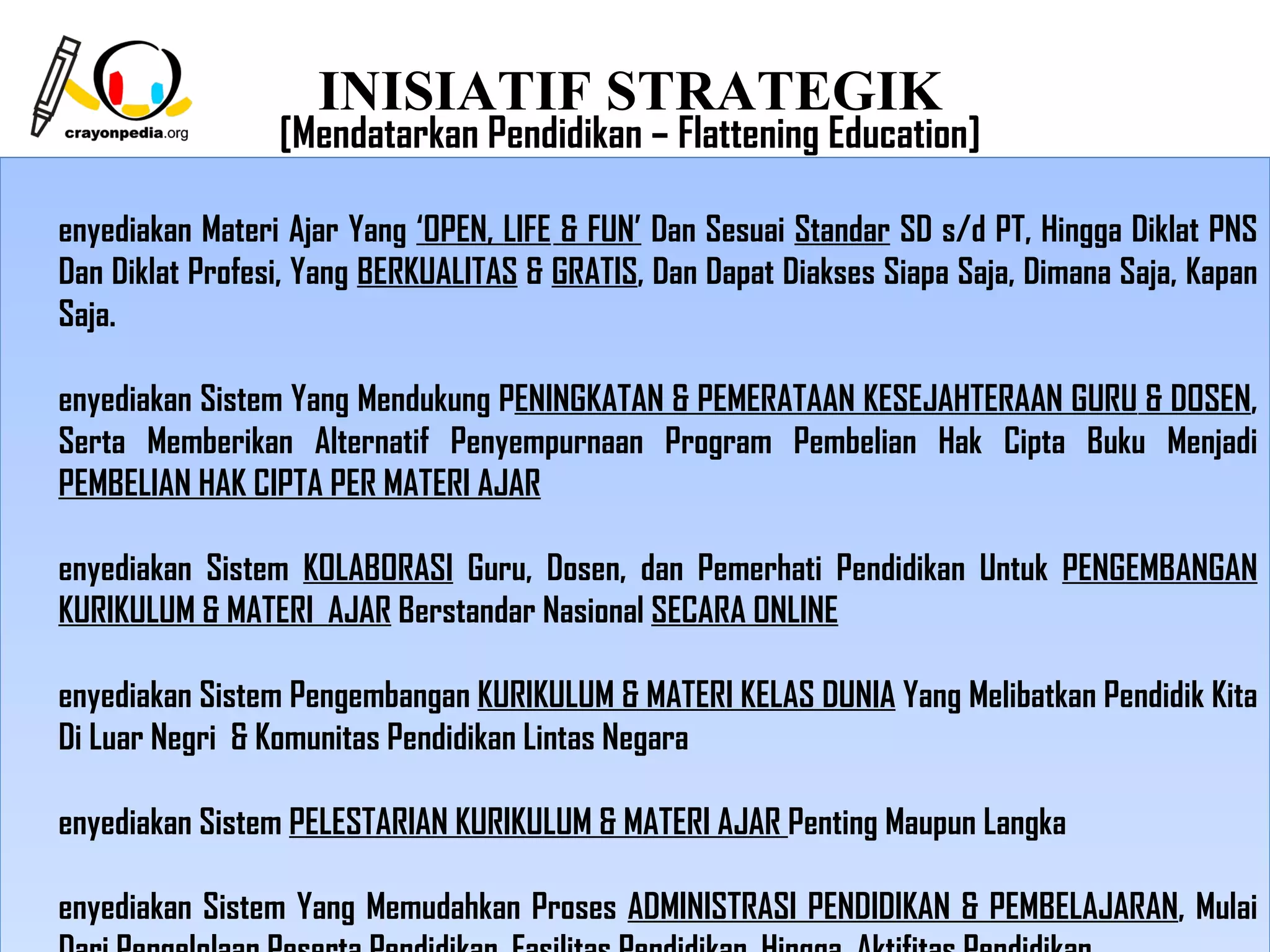 INISIATIF STRATEGIK
                 [Mendatarkan Pendidikan – Flattening Education]

enyediakan Materi Ajar Yang ‘OPEN, LIFE & FUN’ Dan Sesuai Standar SD s/d PT, Hingga Diklat PNS
Dan Diklat Profesi, Yang BERKUALITAS & GRATIS, Dan Dapat Diakses Siapa Saja, Dimana Saja, Kapan
Saja.

enyediakan Sistem Yang Mendukung PENINGKATAN & PEMERATAAN KESEJAHTERAAN GURU & DOSEN,
Serta Memberikan Alternatif Penyempurnaan Program Pembelian Hak Cipta Buku Menjadi
PEMBELIAN HAK CIPTA PER MATERI AJAR

enyediakan Sistem KOLABORASI Guru, Dosen, dan Pemerhati Pendidikan Untuk PENGEMBANGAN
KURIKULUM & MATERI AJAR Berstandar Nasional SECARA ONLINE

enyediakan Sistem Pengembangan KURIKULUM & MATERI KELAS DUNIA Yang Melibatkan Pendidik Kita
Di Luar Negri & Komunitas Pendidikan Lintas Negara

enyediakan Sistem PELESTARIAN KURIKULUM & MATERI AJAR Penting Maupun Langka

enyediakan Sistem Yang Memudahkan Proses ADMINISTRASI PENDIDIKAN & PEMBELAJARAN, Mulai
                                                              5
 