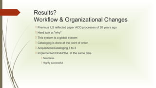 Results?
Workflow & Organizational Changes
 Previous ILS reflected paper ACQ processes of 20 years ago
 Hard look at "why"
 This system is a global system
 Cataloging is done at the point of order
 Acquisitions/Cataloging 7 to 3
 Implemented DDA/PDA at the same time.
 Seamless
 Highly successful

 