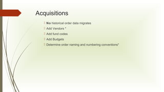 Acquisitions
 No historical order data migrates
 Add Vendors *
 Add fund codes
 Add Budgets
 Determine order naming and numbering conventions*

 