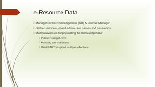 e-Resource Data
 Managed in the KnowledgeBase (KB) & License Manager
 Gather vendor-supplied admin user names and passwords
 Multiple avenues for populating the Knowledgebase:
 PubGet <pubget.com>
 Manually add collections
 Use KBART to upload multiple collections

 