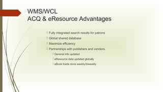 WMS/WCL
ACQ & eResource Advantages
 Fully integrated search results for patrons
 Global shared database
 Maximize efficiency
 Partnerships with publishers and vendors.
 General info updated
 eResource data updated globally
 eBook loads done weekly/biweekly

 