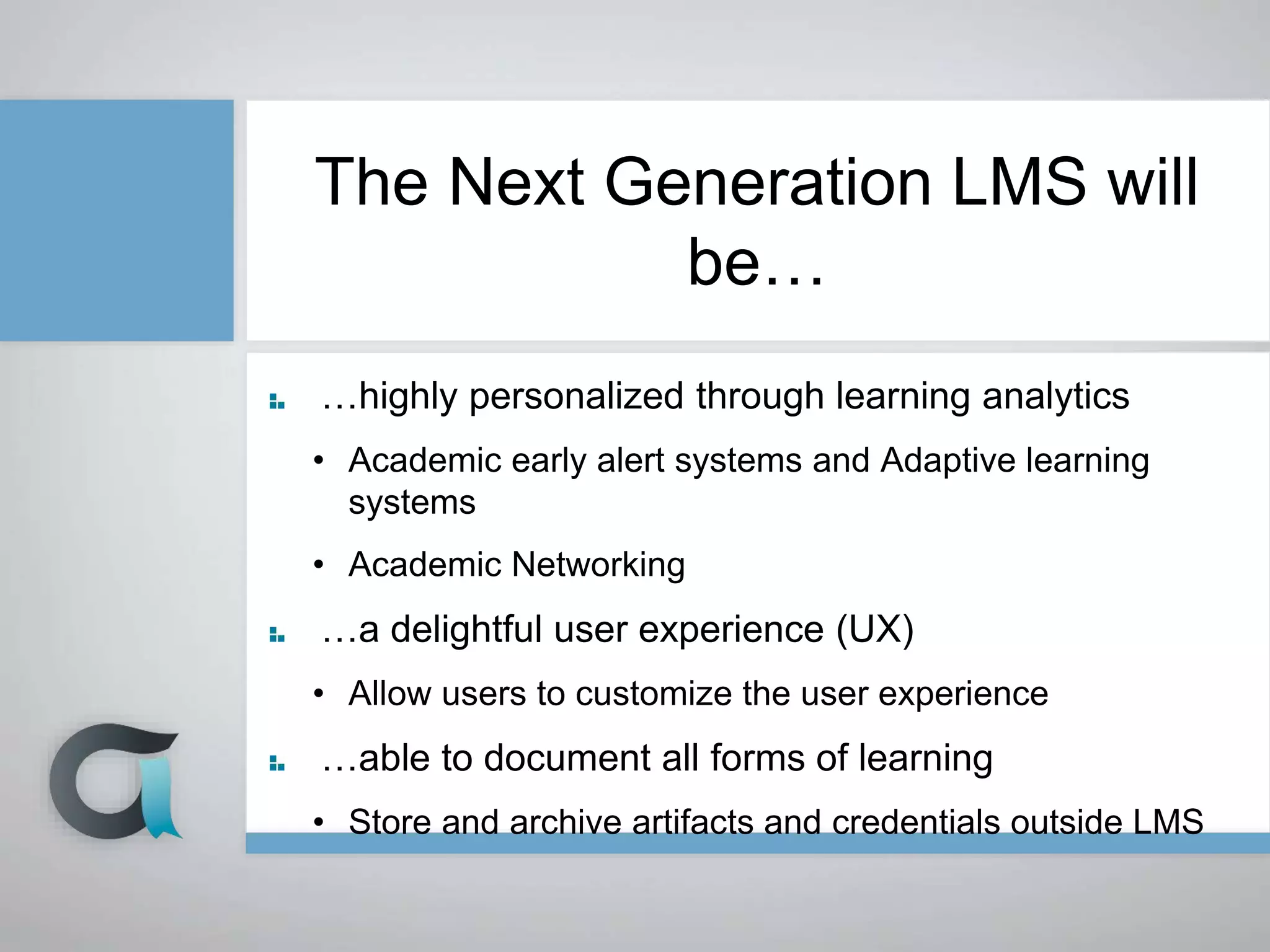 The Next Generation LMS will
be…
…highly personalized through learning analytics
• Academic early alert systems and Adaptive learning
systems
• Academic Networking
…a delightful user experience (UX)
• Allow users to customize the user experience
…able to document all forms of learning
• Store and archive artifacts and credentials outside LMS
 