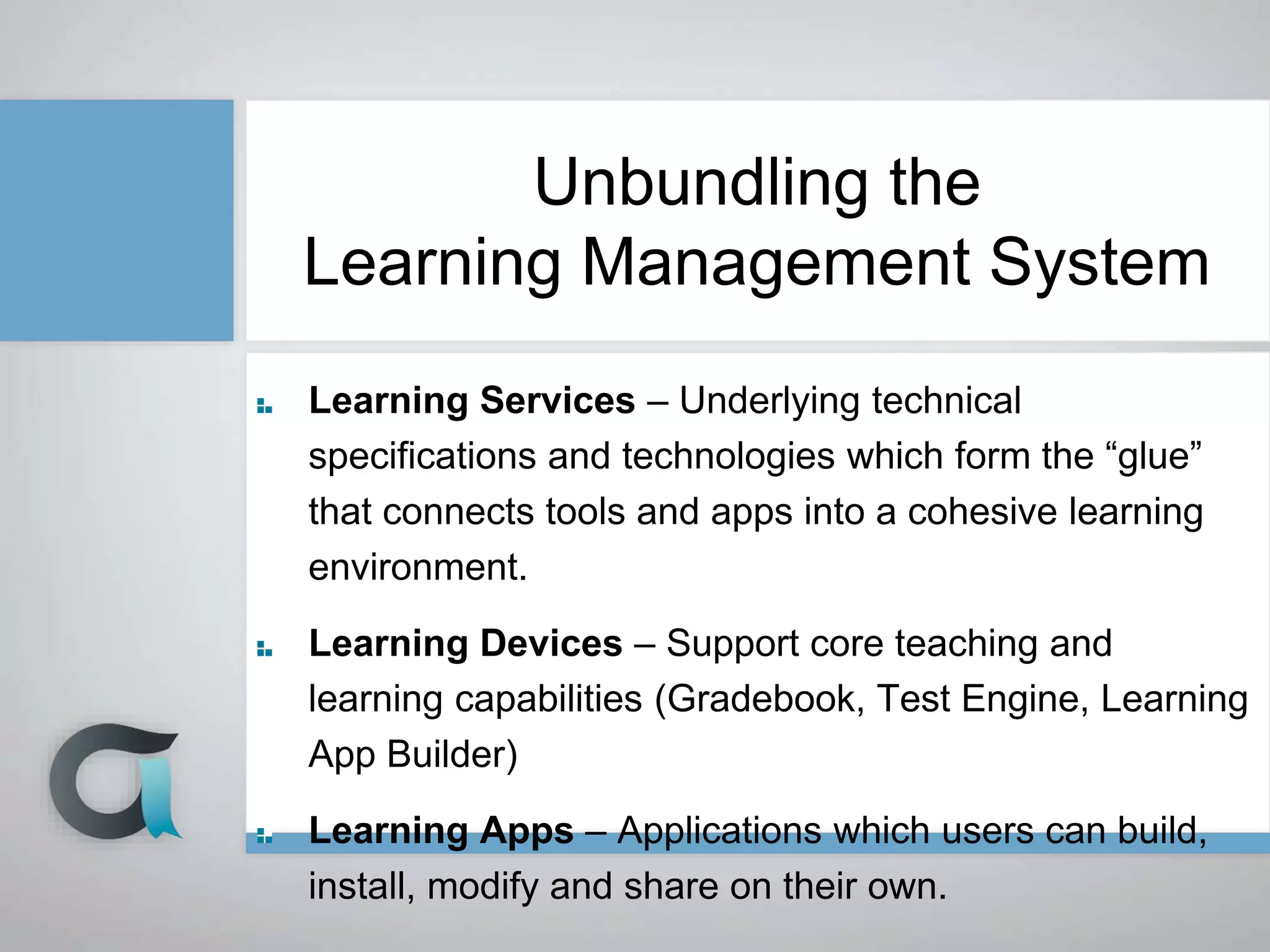 Unbundling the
Learning Management System
Learning Services – Underlying technical
specifications and technologies which form the “glue”
that connects tools and apps into a cohesive learning
environment.
Learning Devices – Support core teaching and
learning capabilities (Gradebook, Test Engine, Learning
App Builder)
Learning Apps – Applications which users can build,
install, modify and share on their own.
 