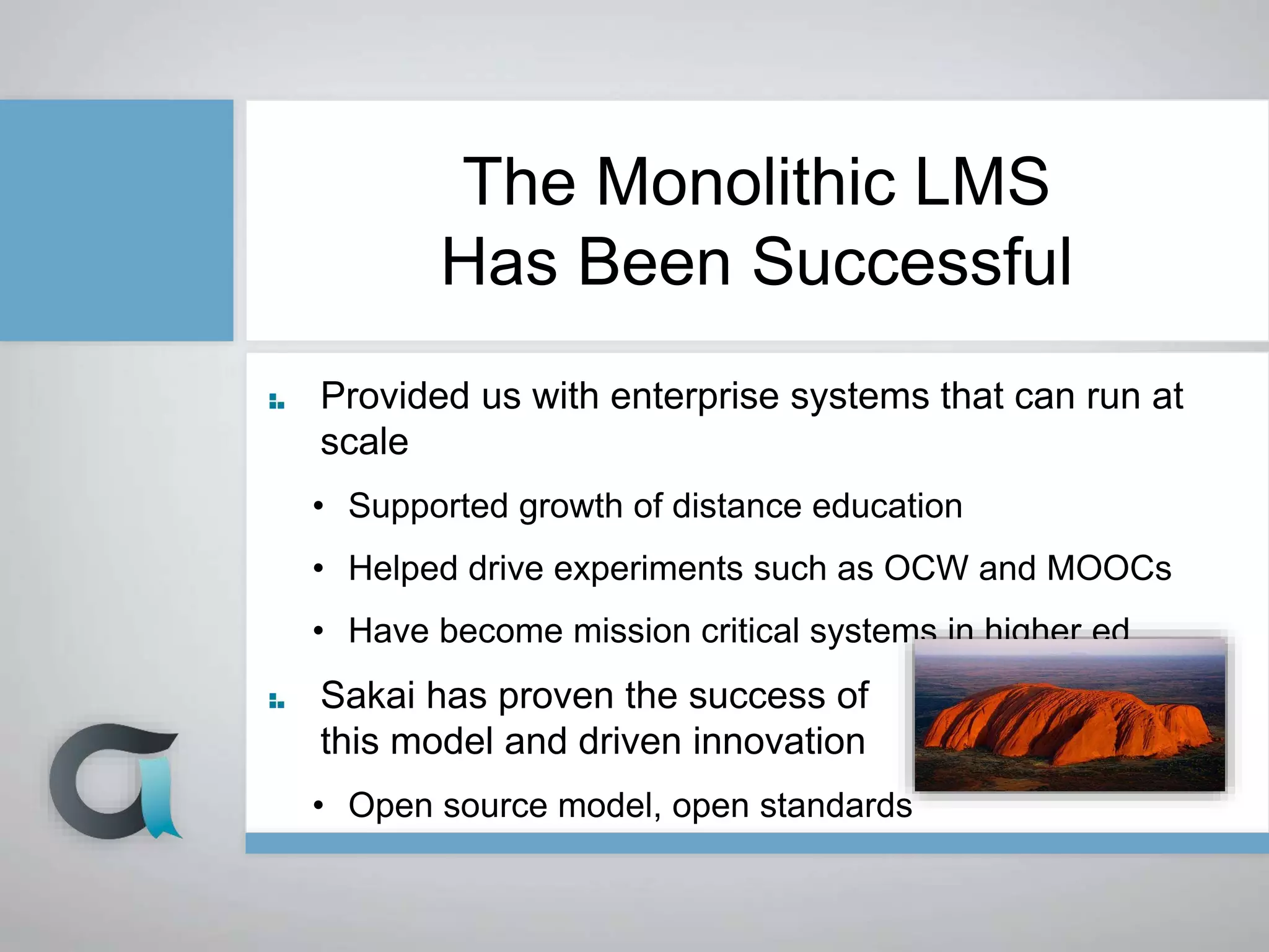 The Monolithic LMS
Has Been Successful
Provided us with enterprise systems that can run at
scale
• Supported growth of distance education
• Helped drive experiments such as OCW and MOOCs
• Have become mission critical systems in higher ed
Sakai has proven the success of
this model and driven innovation
• Open source model, open standards
 