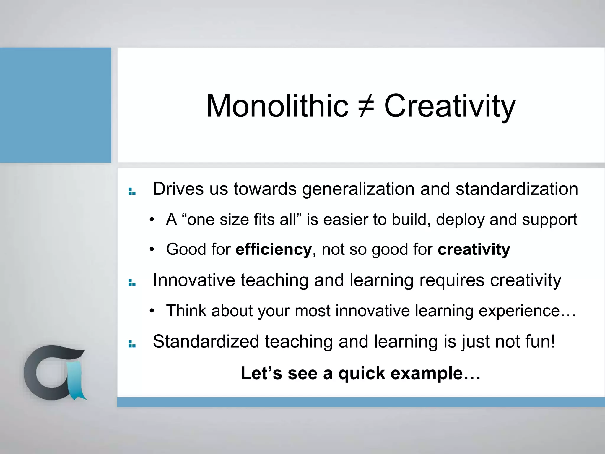 Monolithic ≠ Creativity
Drives us towards generalization and standardization
• A “one size fits all” is easier to build, deploy and support
• Good for efficiency, not so good for creativity
Innovative teaching and learning requires creativity
• Think about your most innovative learning experience…
Standardized teaching and learning is just not fun!
Let’s see a quick example…
 