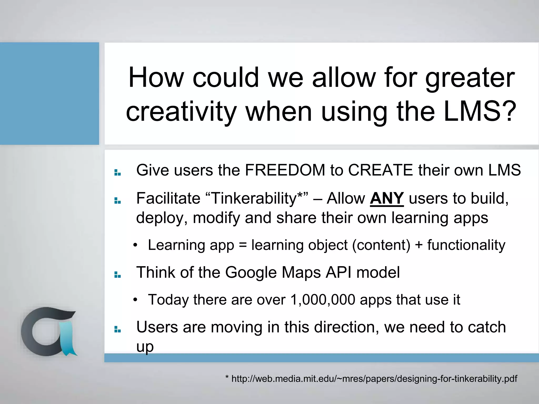 How could we allow for greater
creativity when using the LMS?
Give users the FREEDOM to CREATE their own LMS
Facilitate “Tinkerability*” – Allow ANY users to build,
deploy, modify and share their own learning apps
• Learning app = learning object (content) + functionality
Think of the Google Maps API model
• Today there are over 1,000,000 apps that use it
Users are moving in this direction, we need to catch
up
* http://web.media.mit.edu/~mres/papers/designing-for-tinkerability.pdf
 