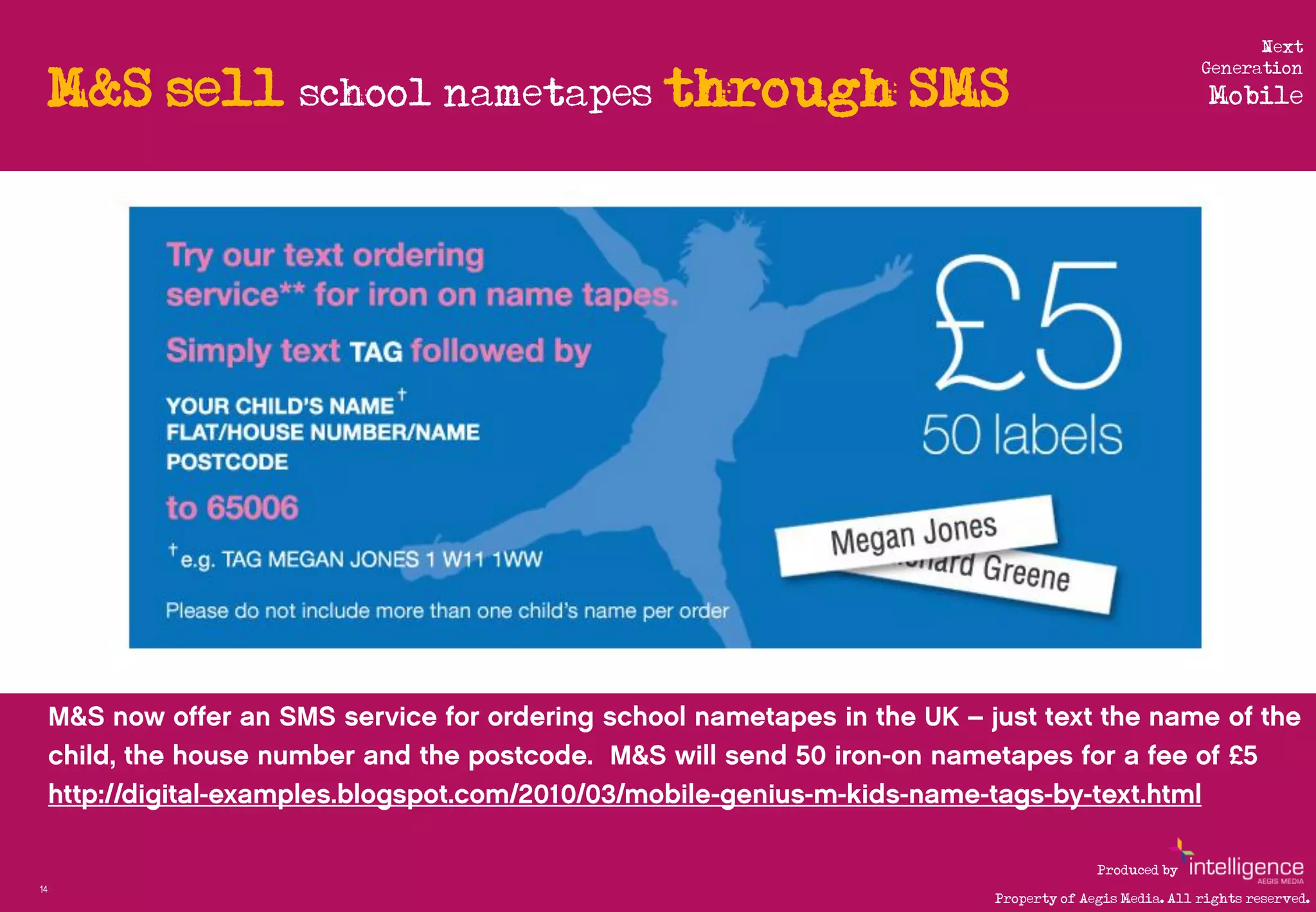 Next

     M&S sell school nametapes through SMS
                                                                                             Generation
                                                                                              Mobile




         http://www.flickr.com/photos/11431482@N00/286961074/




                                                                              Produced by
14
                                                                Property of Aegis Media. All rights reserved.
 