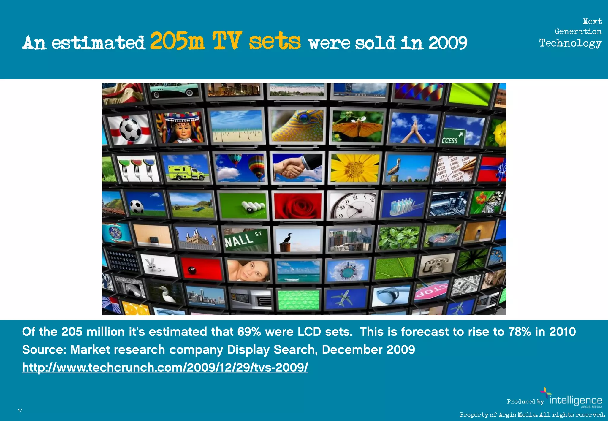 Next

     An estimated 205m                                                     TV sets were sold in 2009
                                                                                                                                Generation
                                                                                                                           Technology




          http://www.flickr.com/photos/brandonshigeta/527508764/sizes/l/




                                                                                                                 Produced by
17
                                                                                                   Property of Aegis Media. All rights reserved.
 