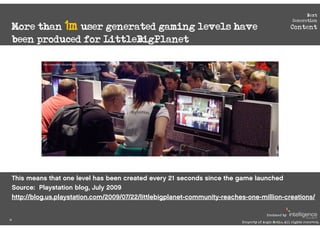 Next


 More than 1m user generated gaming levels have
                                                                                                        Generation
                                                                                                       Content

 been produced for LittleBigPlanet

           http://www.flickr.com/photos/krystianmajewski/2812222368/ 




 This means that one level has been created every 21 seconds since the game launched
 Source: Playstation blog, July 2009
 http://blog.us.playstation.com/2009/07/22/littlebigplanet-community-reaches-one-million-creations/

                                                                                         Produced by
26
                                                                           Property of Aegis Media. All rights reserved.
 