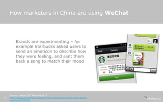 How marketers in China are using WeChat
Source: AdAge, 25th February 2013
http://adage.com/article/digital/chinese-mobile-app-wechat-shake-shakes-
social-crm/239938/
18
Brands are experimenting – for
example Starbucks asked users to
send an emoticon to describe how
they were feeling, and sent them
back a song to match their mood
 