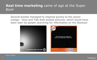 Real time marketing came of age at the Super
Bowl
See the Tweets:
https://twitter.com/Oreo/status/298246571718483968/photo/1
https://twitter.com/tide/status/298247327771144192/photo/1
21
Several brands managed to respond quickly to the power
outage. Oreo and Tide both posted pictures, which would have
been seen by people searching for information on the blackout
 