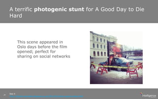 A terrific photogenic stunt for A Good Day to Die
Hard
See it
http://digital-examples.blogspot.co.uk/2013/02/photo-opportunities.html
24
This scene appeared in
Oslo days before the film
opened; perfect for
sharing on social networks
 