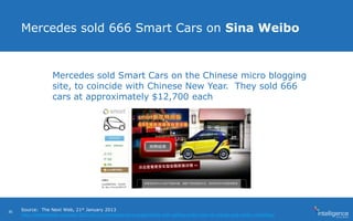 Mercedes sold 666 Smart Cars on Sina Weibo
Mercedes sold Smart Cars on the Chinese micro blogging
site, to coincide with Chinese New Year. They sold 666
cars at approximately $12,700 each
Source: The Next Web, 21st January 2013
http://thenextweb.com/asia/2013/01/21/mercedes-benz-experiments-with-selling-smart-cars-on-chinas-sina-weibo-microblog/
36
 