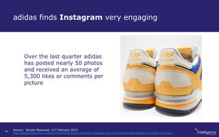 adidas finds Instagram very engaging
Over the last quarter adidas
has posted nearly 50 photos
and received an average of
5,300 likes or comments per
picture
Source: Simply Measured, 21st February 2013
http://simplymeasured.com/blog/2013/02/21/adidas-wins-with-instagram-how-the-brand-doubled-followers-in-under-3-months/
40
 