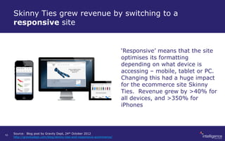 Skinny Ties grew revenue by switching to a
responsive site
‘Responsive’ means that the site
optimises its formatting
depending on what device is
accessing – mobile, tablet or PC.
Changing this had a huge impact
for the ecommerce site Skinny
Ties. Revenue grew by >40% for
all devices, and >350% for
iPhones
Source: Blog post by Gravity Dept, 24th October 2012
http://gravitydept.com/blog/skinny-ties-and-responsive-ecommerce/
43
 
