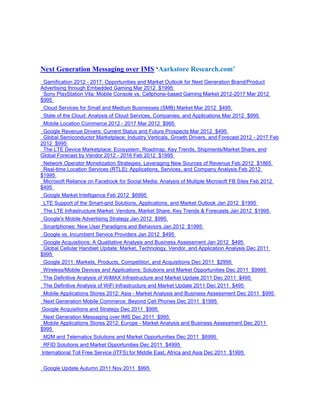 Next Generation Messaging over IMS ‘Aarkstore Research.com’
 Gamification 2012 - 2017: Opportunities and Market Outlook for Next Generation Brand/Product
Advertising through Embedded Gaming Mar 2012 $1995
 Sony PlayStation Vita: Mobile Console vs. Cellphone-based Gaming Market 2012-2017 Mar 2012
$995
 Cloud Services for Small and Medium Businesses (SMB) Market Mar 2012 $495
 State of the Cloud: Analysis of Cloud Services, Companies, and Applications Mar 2012 $995
 Mobile Location Commerce 2012 - 2017 Mar 2012 $995
 Google Revenue Drivers: Current Status and Future Prospects Mar 2012 $495
 Global Semiconductor Marketplace: Industry Verticals, Growth Drivers, and Forecast 2012 - 2017 Feb
2012 $995
 The LTE Device Marketplace: Ecosystem, Roadmap, Key Trends, Shipments/Market Share, and
Global Forecast by Vendor 2012 - 2016 Feb 2012 $1995
 Network Operator Monetization Strategies: Leveraging New Sources of Revenue Feb 2012 $1865
 Real-time Location Services (RTLS): Applications, Services, and Company Analysis Feb 2012
$1995
 Microsoft Reliance on Facebook for Social Media: Analysis of Multiple Microsoft FB Sites Feb 2012
$495
 Google Market Intelligence Feb 2012 $6995
 LTE Support of the Smart-grid Solutions, Applications, and Market Outlook Jan 2012 $1995
 The LTE Infrastructure Market: Vendors, Market Share, Key Trends & Forecasts Jan 2012 $1995
 Google's Mobile Advertising Strategy Jan 2012 $995
 Smartphones: New User Paradigms and Behaviors Jan 2012 $1995
 Google vs. Incumbent Service Providers Jan 2012 $495
 Google Acquisitions: A Qualitative Analysis and Business Assessment Jan 2012 $495
 Global Cellular Handset Update: Market, Technology, Vendor, and Application Analysis Dec 2011
$995
 Google 2011: Markets, Products, Competition, and Acquisitions Dec 2011 $2995
 Wireless/Mobile Devices and Applications: Solutions and Market Opportunities Dec 2011 $9995
 The Definitive Analysis of WiMAX Infrastructure and Market Update 2011 Dec 2011 $495
 The Definitive Analysis of WiFi Infrastructure and Market Update 2011 Dec 2011 $495
 Mobile Applications Stores 2012: Asia - Market Analysis and Business Assessment Dec 2011 $995
 Next Generation Mobile Commerce: Beyond Cell Phones Dec 2011 $1995
Google Acquisitions and Strategy Dec 2011 $995
 Next Generation Messaging over IMS Dec 2011 $995
 Mobile Applications Stores 2012: Europe - Market Analysis and Business Assessment Dec 2011
$995
 M2M and Telematics Solutions and Market Opportunities Dec 2011 $6995
 RFID Solutions and Market Opportunities Dec 2011 $4995
International Toll Free Service (ITFS) for Middle East, Africa and Asia Dec 2011 $1995


 Google Update Autumn 2011 Nov 2011 $995
 