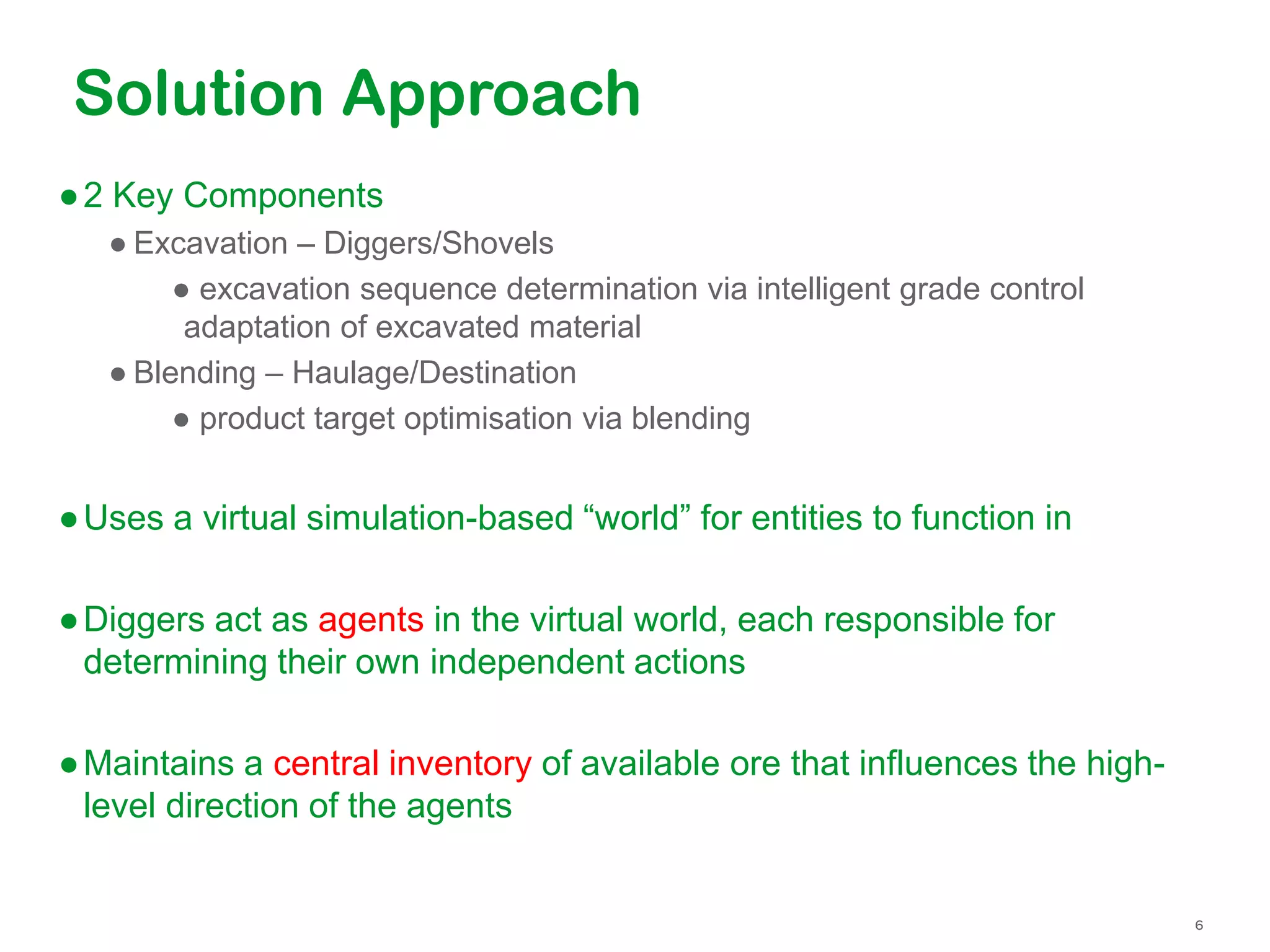 Solution Approach
●2 Key Components
● Excavation – Diggers/Shovels
● excavation sequence determination via intelligent grade control
adaptation of excavated material
● Blending – Haulage/Destination
● product target optimisation via blending
●Uses a virtual simulation-based “world” for entities to function in
●Diggers act as agents in the virtual world, each responsible for
determining their own independent actions
●Maintains a central inventory of available ore that influences the high-
level direction of the agents
 