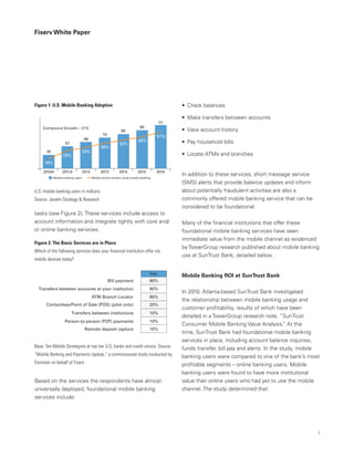 Fiserv White Paper
•	 Check balances
•	 Make transfers between accounts
•	 View account history
•	 Pay household bills
•	 Locate ATMs and branches
In addition to these services, short message service
(SMS) alerts that provide balance updates and inform
about potentially fraudulent activities are also a
commonly offered mobile banking service that can be
considered to be foundational.
Many of the financial institutions that offer these
foundational mobile banking services have seen
immediate value from the mobile channel as evidenced
by TowerGroup research published about mobile banking
use at SunTrust Bank, detailed below.
Mobile Banking ROI at SunTrust Bank
In 2010, Atlanta-based SunTrust Bank investigated
the relationship between mobile banking usage and
customer profitability, results of which have been
detailed in a TowerGroup research note, “SunTrust
Consumer Mobile Banking Value Analysis.” At the
time, SunTrust Bank had foundational mobile banking
services in place, including account balance inquiries,
funds transfer, bill pay and alerts. In the study, mobile
banking users were compared to one of the bank’s most
profitable segments – online banking users. Mobile
banking users were found to have more institutional
value than online users who had yet to use the mobile
channel. The study determined that:
tasks (see Figure 2). These services include access to
account information and integrate tightly with core and/
or online banking services.
2010A
Compound Growth – 21%
Mobile banking users Mobile phone owners using mobile banking
2011A 2012 2013 2014 2015 2016
35
19%
29%
33%
38%
42%
46%
51%
57
68
79
89
99
111
Bill payment
90%
90%
20%
10%
10%
10%
90%
Yes
Transfers between accounts at your institution
ATM Branch Locator
Contactless/Point of Sale (POS) (pilot only)
Transfers between institutions
Person-to-person (P2P) payments
Remote deposit capture
Figure 1: U.S. Mobile Banking Adoption
Figure 2: The Basic Services are in Place
Which of the following services does your financial institution offer via
mobile devices today?
U.S. mobile banking users in millions.
Source: Javelin Strategy & Research
Base: Ten Mobile Strategists at top tier U.S. banks and credit unions. Source:
“Mobile Banking and Payments Update,” a commissioned study conducted by
Forrester on behalf of Fiserv
Based on the services the respondents have almost
universally deployed, foundational mobile banking
services include:
1
 