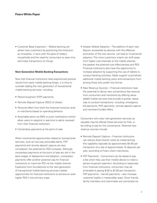 Fiserv White Paper
•	 Greater Mobile Adoption – The addition of each new
feature, accessible by devices with the effective
promotion of the new service, can lead to incremental
adoption. The more customers a bank can shift away
from higher cost channels to the mobile channel,
the greater the potential cost effectiveness and ROI.
Financial institutions also have the opportunity to
increase adoption by supporting the use of tablets to
conduct banking activities. Tablet support could attract
additional mobile banking users and transactions from
among those who prefer this format.
•	 New Revenue Sources – Financial institutions have
the potential to derive new convenience fee revenue
from consumers and merchants by offering value-
added mobile services that provide a quicker, easier
way to conduct transactions, including: emergency
bill payments, P2P payments, remote deposit capture
and merchant-funded offers.
Consumers who view next generation services as
valuable may be offered these services for free, or
be willing to pay for the convenience. Potential new
revenue sources include:
•	 Remote Deposit Capture – Financial institutions
can reduce direct branch costs by implementing
this capability (typically by approximately $4.00 per
transaction at a rate of approximately 15 deposits per
year, according to Fiserv client interviews).
•	 P2P Payments – Consumers can be asked to pay
a fee when they use their mobile device to make a
person-to-person payment. According to responses
from financial institutions, consumers may be
amenable to paying $.50 to $1.00 per transaction.
P2P payments – like bill payments – also increase
customer loyalty in measurable ways. Once friends,
family members and roommates are connected via
•	 Customer Base Expansion – Mobile banking can
attract new customers by positioning the institution
as innovative, in sync with the pace of today’s
households and the need for consumers to save time
and make transactions on the go.
Next Generation Mobile BankingTransactions
Now that financial institutions have experienced positive
results from early mobile banking forays, it is time to
consider adding the next generation of transactional
mobile banking services, including:
•	 Person-to-person (P2P) payments
•	 Remote Deposit Capture (RDC) of checks
•	 Personal offers from both the financial institution and/
or merchants based on spending behavior
•	 Actionable alerts via SMS or push notifications (which
allow users to respond in real-time to alerts received
from their financial institution)
•	 Contactless payments at the point of sale
When incremental opportunities related to transactional
services, such as two-way actionable alerts, P2P
payments and remote deposit capture are also
considered, the potential for ROI increases. Although
contactless payments at the point of sale are still in the
early stages of deployment and adoption, contactless
payments offer another potential way for financial
institutions to maximize ROI via the mobile channel.
Expansion from foundational to the next generation
of transactional mobile banking services creates
opportunities for financial institutions to achieve an even
higher ROI in two primary ways:
3
 